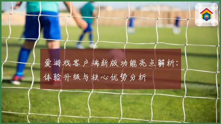 爱游戏客户端新版功能亮点解析：体验升级与核心优势分析