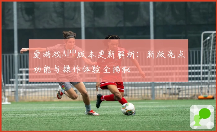 爱游戏APP版本更新解析：新版亮点功能与操作体验全揭秘