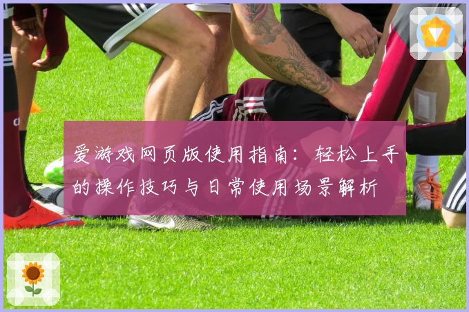 爱游戏网页版使用指南：轻松上手的操作技巧与日常使用场景解析
