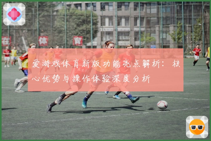 爱游戏体育新版功能亮点解析：核心优势与操作体验深度分析
