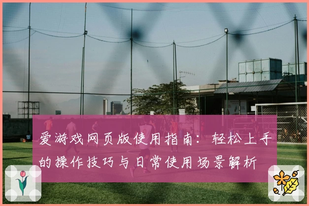 爱游戏网页版使用指南：轻松上手的操作技巧与日常使用场景解析