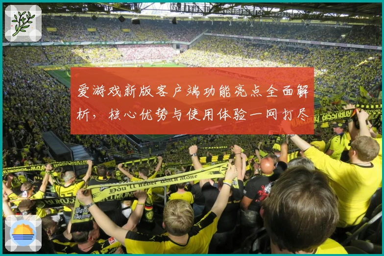 爱游戏新版客户端功能亮点全面解析，核心优势与使用体验一网打尽